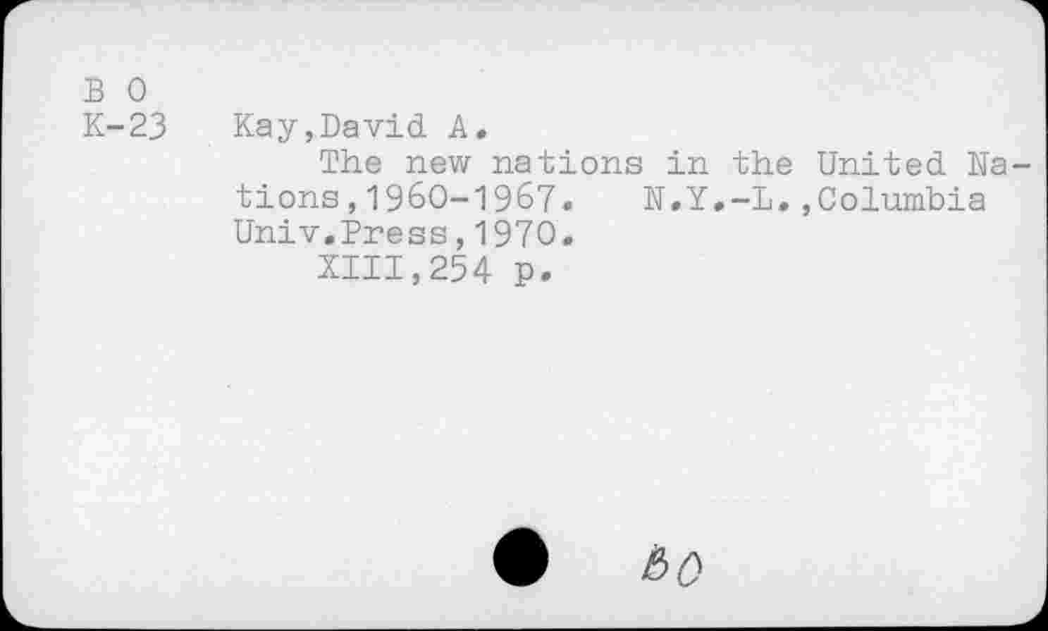 ﻿в о
К-23 Kay,David А.
The new nations in the United Nations, 1960-1967. N.Y.-L.»Columbia Univ.Press,1970.
XIII,254 p.
• bo